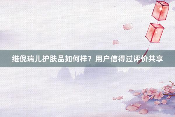 维倪瑞儿护肤品如何样？用户信得过评价共享