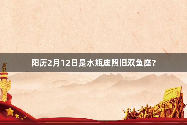 阳历2月12日是水瓶座照旧双鱼座？