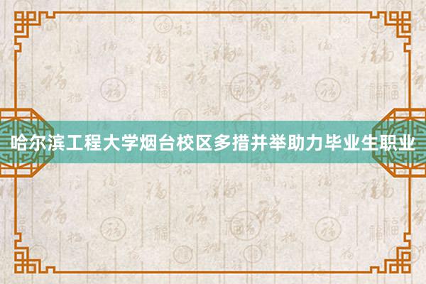 哈尔滨工程大学烟台校区多措并举助力毕业生职业