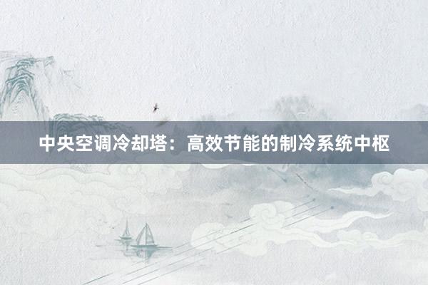 中央空调冷却塔：高效节能的制冷系统中枢