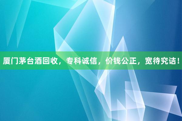厦门茅台酒回收，专科诚信，价钱公正，宽待究诘！