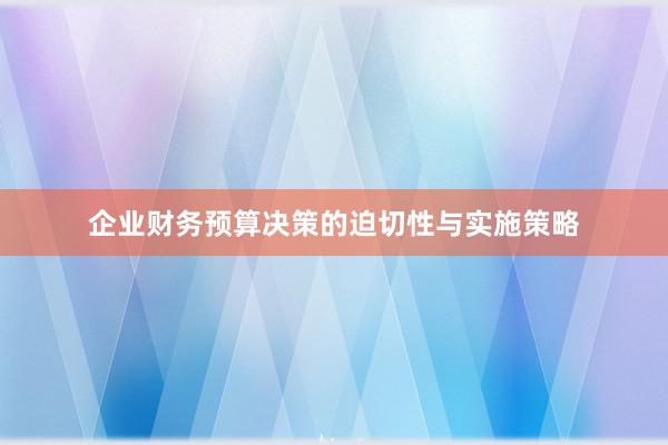 企业财务预算决策的迫切性与实施策略